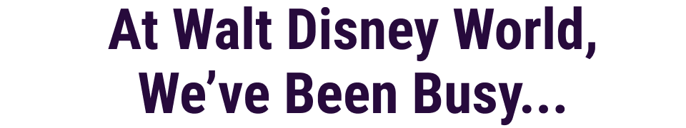 At Walt Disney World, We've Been Busy...