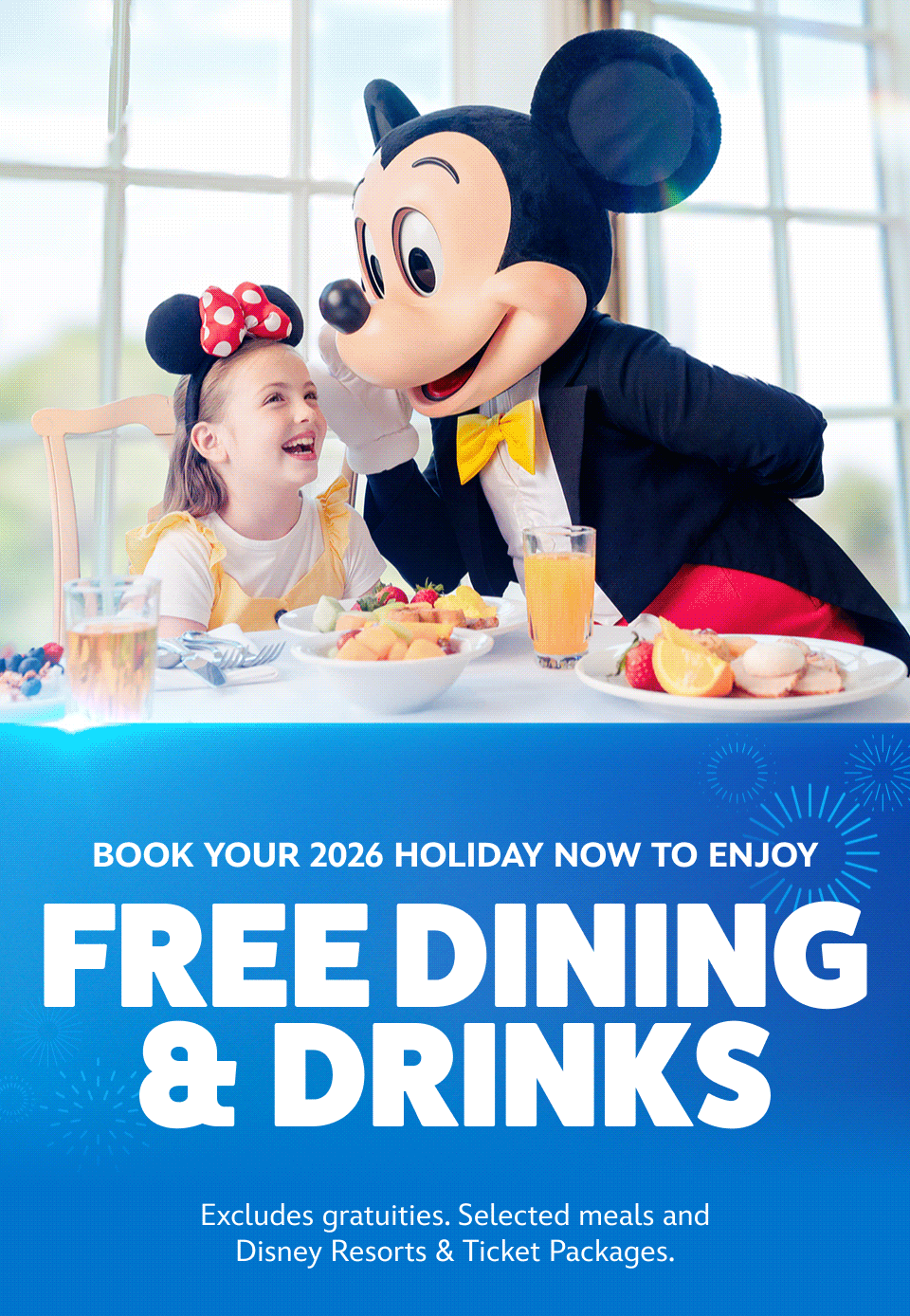 Book your 2026 holiday early to enjoy Free Dining & Drinks -  Excludes gratuities. Selected meals and Disney Resorts & Ticket Packages. | +14 days for 7 Disney Magic Ticket - Selected packages and/or arrivals. Conditions apply. | And if you book by 1st July save up to £300 per booking - Selected packages. Conditions apply. | Available during most school holidays, Book your summer 2026 holiday now - Conditions apply