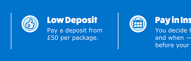 Low Deposit: Pay a deposit from £50 per package. | Pay in Installments: You decide how much to pay and when — as long as it's before your balance due date† | No Fees or Interest: The price you see is the price you pay. | Book Early: You'll have more time to pay. | Lock in the price: Secure today's price and availability.